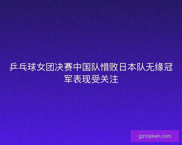 乒乓球女团决赛中国队惜败日本队无缘冠军表现受关注 乒乓球女团决赛中国队惜败日本队无缘冠军表现受关注