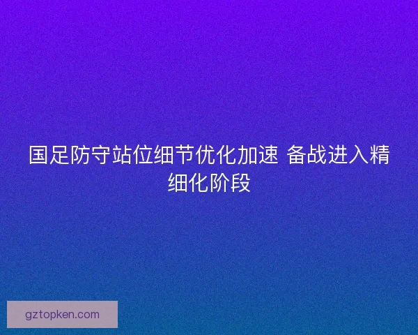 国足防守站位细节优化加速 备战进入精细化阶段