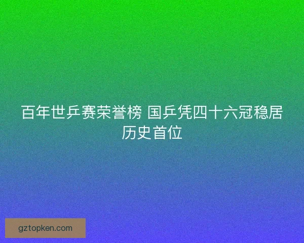 百年世乒赛荣誉榜 国乒凭四十六冠稳居历史首位