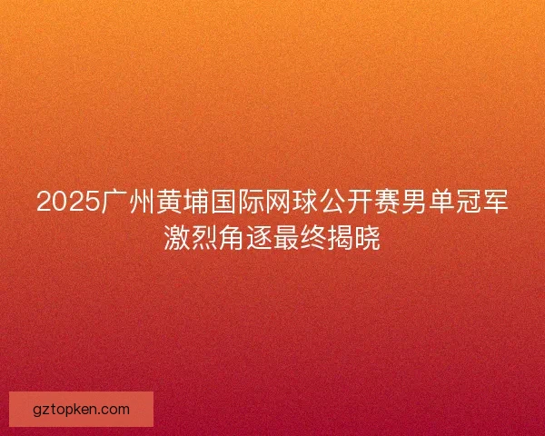 2025广州黄埔国际网球公开赛男单冠军激烈角逐最终揭晓 2025广州黄埔国际网球公开赛男单冠军激烈角逐最终揭晓