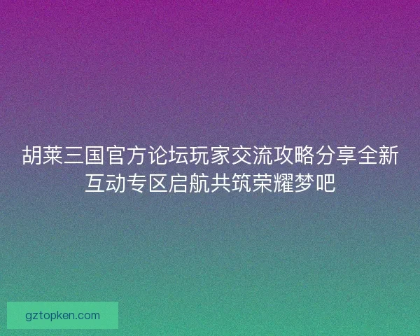 胡莱三国官方论坛玩家交流攻略分享全新互动专区启航共筑荣耀梦吧