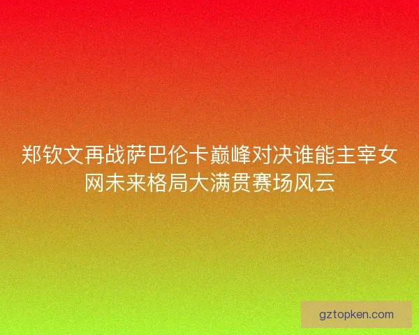 郑钦文再战萨巴伦卡巅峰对决谁能主宰女网未来格局大满贯赛场风云 郑钦文再战萨巴伦卡巅峰对决谁能主宰女网未来格局大满贯赛场风云
