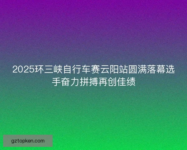 2025环三峡自行车赛云阳站圆满落幕选手奋力拼搏再创佳绩
