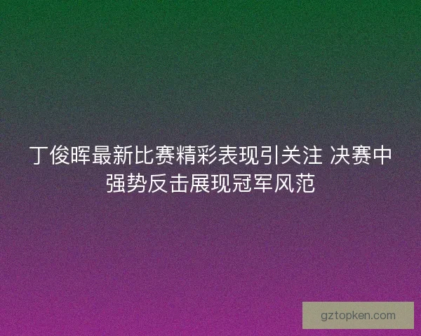 丁俊晖最新比赛精彩表现引关注 决赛中强势反击展现冠军风范