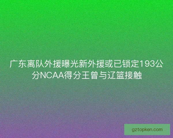 广东离队外援曝光新外援或已锁定193公分NCAA得分王曾与辽篮接触