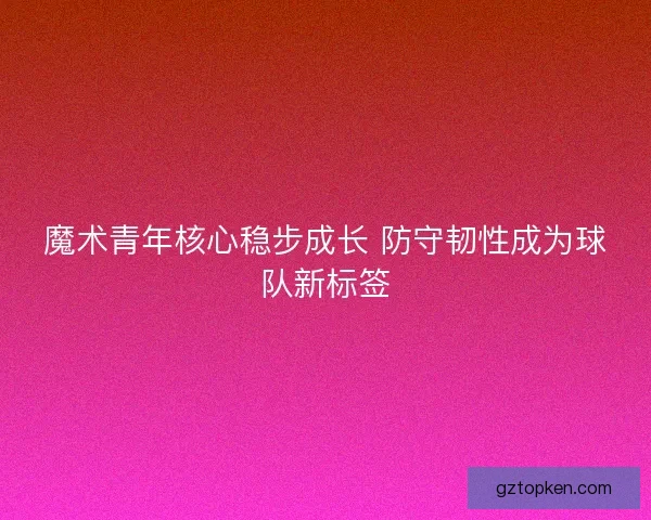 魔术青年核心稳步成长 防守韧性成为球队新标签 魔术青年核心稳步成长 防守韧性成为球队新标签
