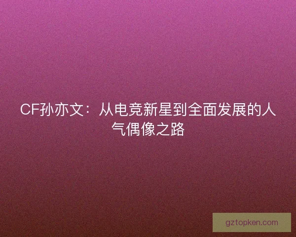CF孙亦文:从电竞新星到全面发展的人气偶像之路 CF孙亦文:从电竞新星到全面发展的人气偶像之路