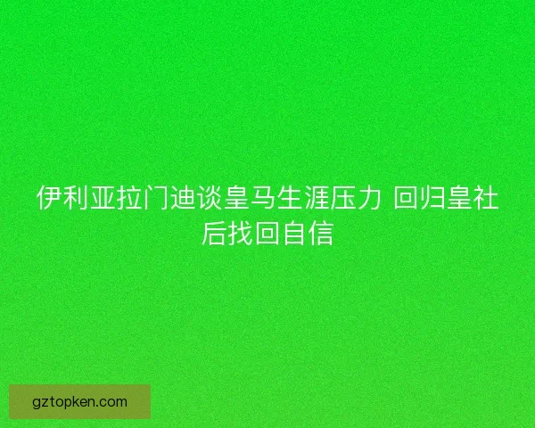 伊利亚拉门迪谈皇马生涯压力 回归皇社后找回自信 伊利亚拉门迪谈皇马生涯压力 回归皇社后找回自信